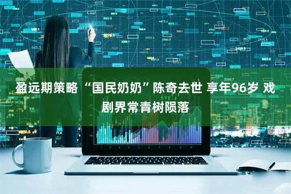 盈远期策略 “国民奶奶”陈奇去世 享年96岁 戏剧界常青树陨落