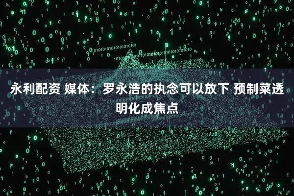永利配资 媒体：罗永浩的执念可以放下 预制菜透明化成焦点