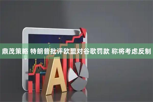 鼎茂策略 特朗普批评欧盟对谷歌罚款 称将考虑反制