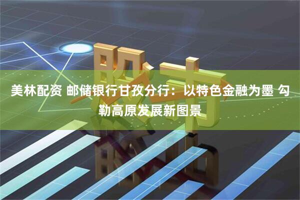 美林配资 邮储银行甘孜分行：以特色金融为墨 勾勒高原发展新图景