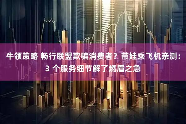 牛领策略 畅行联盟欺骗消费者？带娃乘飞机亲测：3 个服务细节解了燃眉之急