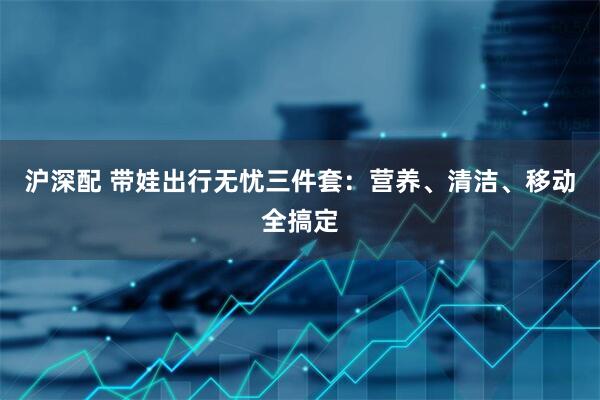 沪深配 带娃出行无忧三件套：营养、清洁、移动全搞定