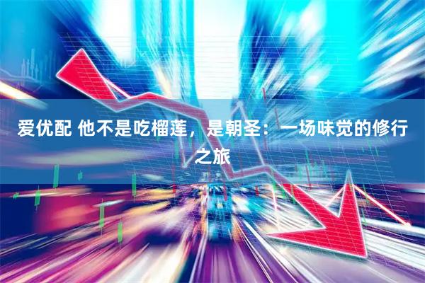 爱优配 他不是吃榴莲，是朝圣：一场味觉的修行之旅