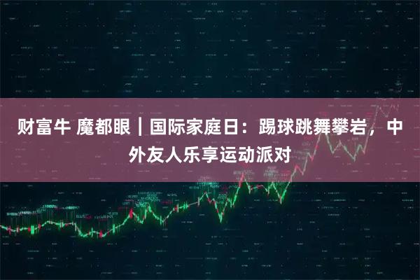 财富牛 魔都眼︱国际家庭日：踢球跳舞攀岩，中外友人乐享运动派对
