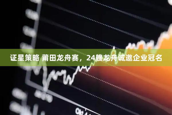 证星策略 莆田龙舟赛，24艘龙舟诚邀企业冠名