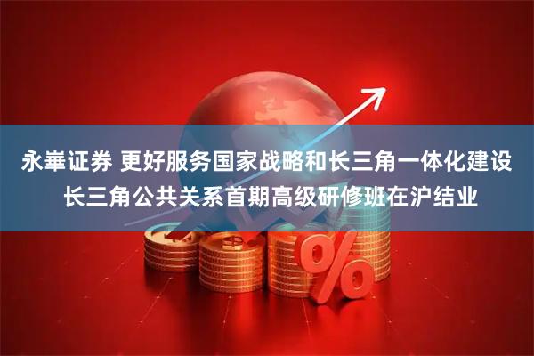 永崋证券 更好服务国家战略和长三角一体化建设 长三角公共关系首期高级研修班在沪结业