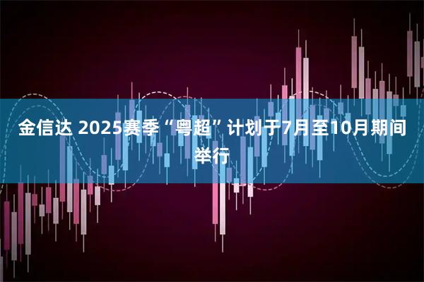 金信达 2025赛季“粤超”计划于7月至10月期间举行