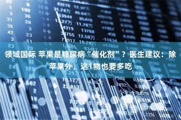 领域国际 苹果是糖尿病“催化剂”？医生建议：除苹果外，这1物也要多吃