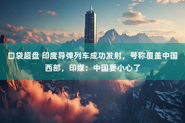 口袋超盘 印度导弹列车成功发射，号称覆盖中国西部，印媒：中国要小心了