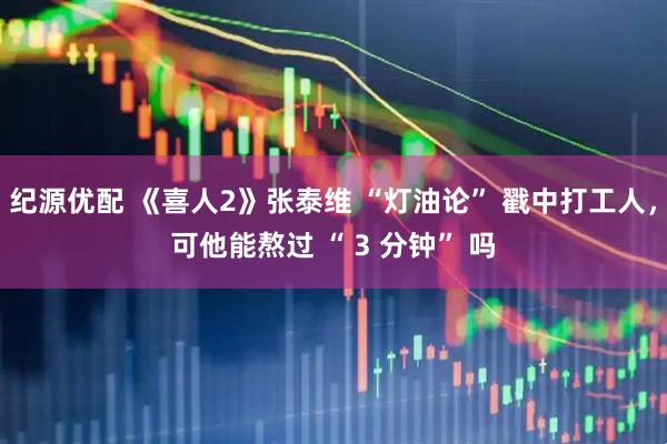 纪源优配 《喜人2》张泰维 “灯油论” 戳中打工人，可他能熬过 “ 3 分钟” 吗