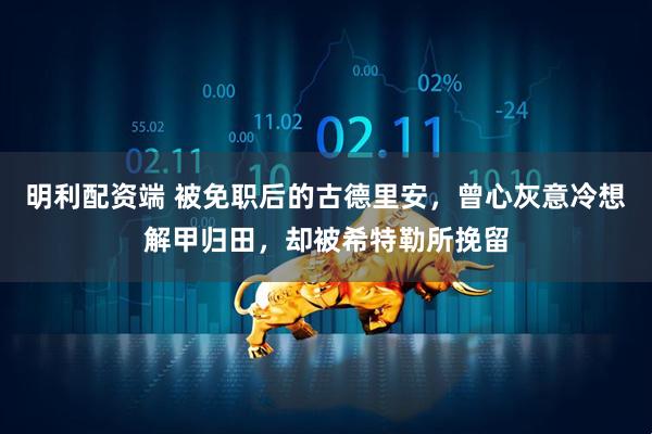 明利配资端 被免职后的古德里安，曾心灰意冷想解甲归田，却被希特勒所挽留