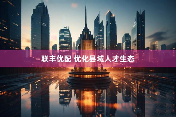 联丰优配 优化县域人才生态