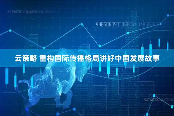 云策略 重构国际传播格局讲好中国发展故事