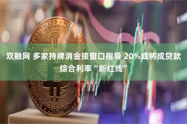 双融网 多家持牌消金接窗口指导 20%或将成贷款综合利率“新红线”