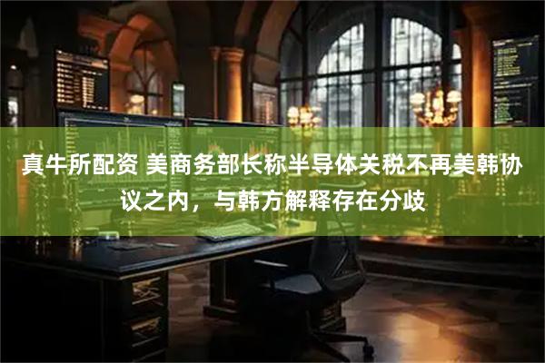 真牛所配资 美商务部长称半导体关税不再美韩协议之内,与韩方解释存在分歧