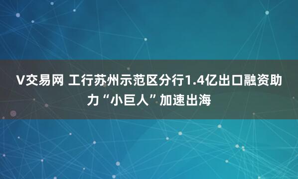 V交易网 工行苏州示范区分行1.4亿出口融资助力“小巨人”加速出海