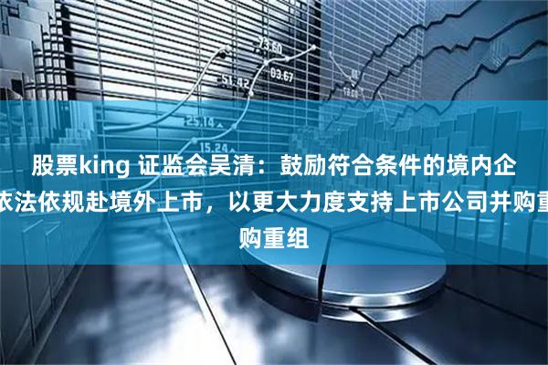 股票king 证监会吴清：鼓励符合条件的境内企业依法依规赴境外上市，以更大力度支持上市公司并购重组