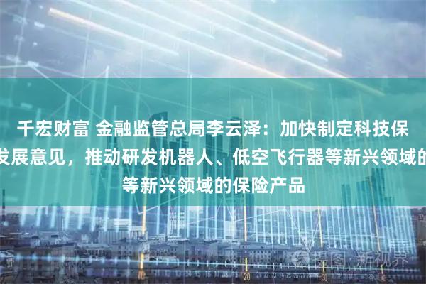 千宏财富 金融监管总局李云泽：加快制定科技保险高质量发展意见，推动研发机器人、低空飞行器等新兴领域的保险产品