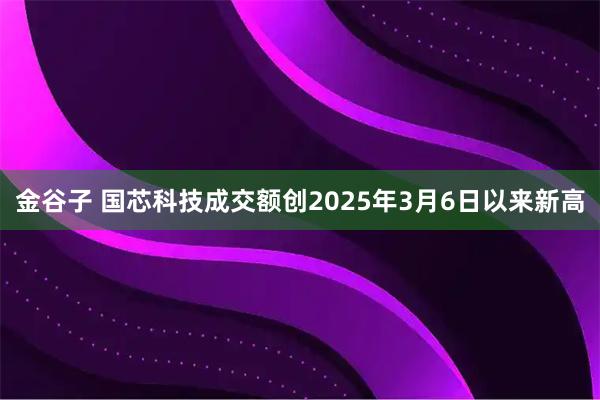 金谷子 国芯科技成交额创2025年3月6日以来新高