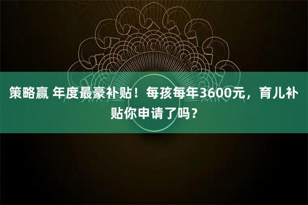 策略赢 年度最豪补贴！每孩每年3600元，育儿补贴你申请了吗？