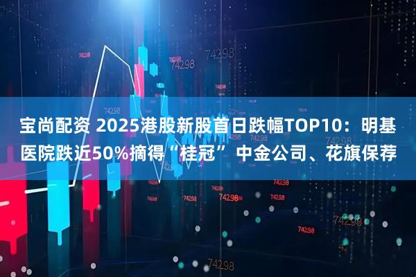 宝尚配资 2025港股新股首日跌幅TOP10:明基医院跌近50%摘得“桂冠” 中金公司、花旗保荐