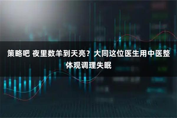 策略吧 夜里数羊到天亮?大同这位医生用中医整体观调理失眠