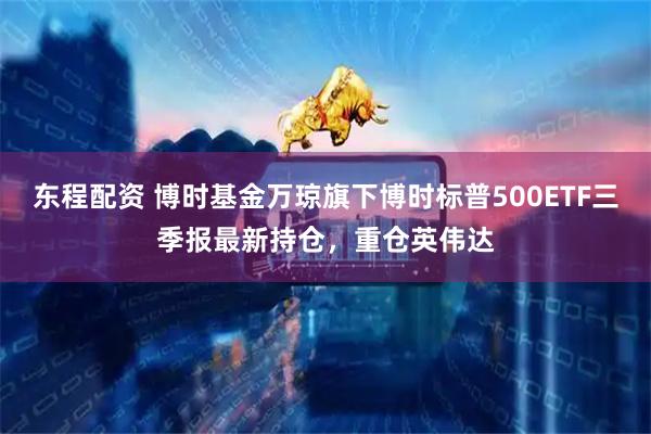 东程配资 博时基金万琼旗下博时标普500ETF三季报最新持仓，重仓英伟达