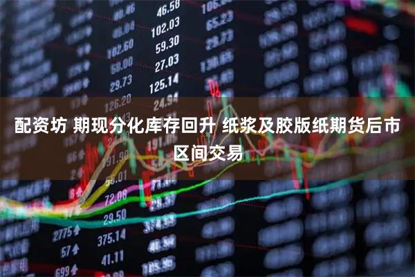 配资坊 期现分化库存回升 纸浆及胶版纸期货后市区间交易