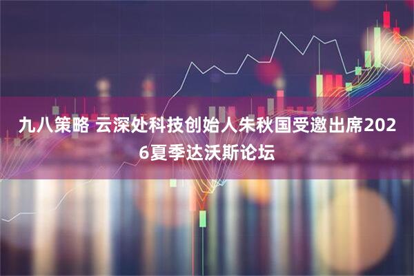 九八策略 云深处科技创始人朱秋国受邀出席2026夏季达沃斯论坛