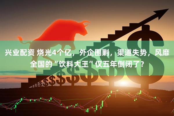 兴业配资 烧光4个亿，外企围剿，渠道失势，风靡全国的“饮料大王”仅五年倒闭了？