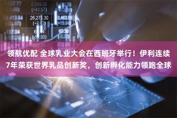 领航优配 全球乳业大会在西班牙举行！伊利连续7年荣获世界乳品创新奖，创新孵化能力领跑全球