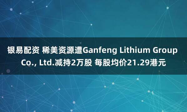 银易配资 稀美资源遭Ganfeng Lithium Group Co., Ltd.减持2万股 每股均价21.29港元