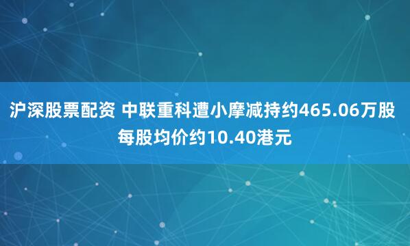 沪深股票配资 中联重科遭小摩减持约465.06万股 每股均价约10.40港元