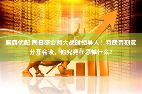 盛康优配 同日密会两大战时领导人！特朗普刻意分开会谈，他究竟在忌惮什么？
