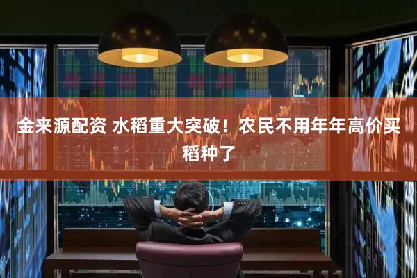 金来源配资 水稻重大突破！农民不用年年高价买稻种了